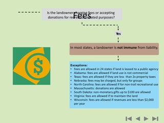 Yes
In most states, a landowner is not immune from liability.
Exceptions:
• Fees are allowed in 24 states if land is leased to a public agency
• Alabama: fees are allowed if land use is not commercial
• Texas: fees are allowed if they are less than 2x property taxes
• Nebraska: fees may be charged, but only for groups
• North Carolina: fees are allowed if for non-trail recreational use
• Massachusetts: donations are allowed
• South Dakota: non-monetary gifts up to $100 are allowed
• Virginia: fees are allowed if to maintain the land
• Wisconsin: fees are allowed if revenues are less than $2,000
per year
Is the landowner charging fees or accepting
donations for recreation-related purposes?Fees
 