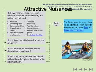 Attractive Nuisances
Natural bodies of water are not considered attractive nuisances.
Landowners have no responsibility to make these“safe” when
they are not designated for swimming.
3. Will children be unable to protect
themselves from danger?
4. Will it be easy to remove the hazard
without hardship, given the nature of the
potential harm?
2. Is it likely that children will access the
property?
1. Do you know of the presence of
hazardous objects on the property that
will attract children?
• Railroads
• Swimming Pools
• Construction Sites
• Power lines or
towers
• Man-made ponds
and fountains
• Discarded
appliances
• Abandoned cars
• Farm equipment
• Wells or holes in the
ground
• See Online Checklist
No to
all
The landowner is more likely
to be immune from liability.
Remember to check fees and
dangerous conditions.
Photo: NPS/RTCA
 