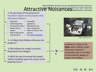 Attractive Nuisances
Natural bodies of water are not considered attractive nuisances.
Landowners have no responsibility to make these“safe” when they
are not designated for swimming.
3. Will children be unable to protect
themselves from danger?
4. Will it be easy to remove the hazard
without hardship, given the nature of the
potential harm?
2. Is it likely that children will access the
property?
1. Do you know of the presence of
hazardous objects on the property that
will attract children?
• Railroads
• Swimming Pools
• Construction Sites
• Power lines or
towers
• Man-made ponds
and fountains
• Discarded
appliances
• Abandoned cars
• Farm equipment
• Wells or holes in the
ground
• See Online Checklist
Landowner is likely to be
liable when children under
18 become injured if
reasonable care is not taken
to eliminate the danger or
protect the children.
Ye
s
Photo: jurisfusion.com
 