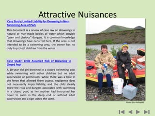 Attractive Nuisances
Case Study: Limited Liability for Drowning in Non-
Swimming Area of Park
This document is a review of case law on drownings in
natural or man-made bodies of water which provide
“open and obvious” dangers. It is common knowledge
that drownings have occurred here. If the area is not
intended to be a swimming area, the owner has no
duty to protect children from the water.
Case Study: Child Assumed Risk of Drowning in
Closed Pool
A 10-year-old girl drowned in a closed swimming pool
while swimming with other children but no adult
supervision or permission. While there was a hole in
the fence that allowed them access, negligence does
not necessarily imply liability, and the child clearly
knew the risks and dangers associated with swimming
in a closed pool, as her mother had instructed her
never to swim in the deep end or without adult
supervision and a sign stated the same.
Photo: Lisa Holzapfel
 
