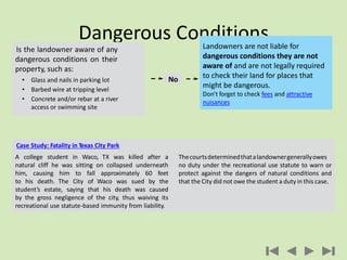 Dangerous Conditions
Is the landowner aware of any
dangerous conditions on their
property, such as:
• Glass and nails in parking lot
• Barbed wire at tripping level
• Concrete and/or rebar at a river
access or swimming site
Landowners are not liable for
dangerous conditions they are not
aware of and are not legally required
to check their land for places that
might be dangerous.
Don’t forget to check fees and attractive
nuisances
No
Case Study: Fatality in Texas City Park
A college student in Waco, TX was killed after a
natural cliff he was sitting on collapsed underneath
him, causing him to fall approximately 60 feet
to his death. The City of Waco was sued by the
student’s estate, saying that his death was caused
by the gross negligence of the city, thus waiving its
recreational use statute-based immunity from liability.
Thecourtsdeterminedthatalandownergenerallyowes
no duty under the recreational use statute to warn or
protect against the dangers of natural conditions and
that the City did not owe the student a duty in this case.
 