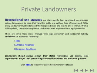 Recreational use statutes are state-specific laws developed to encourage
private landowners to open their land for public ...