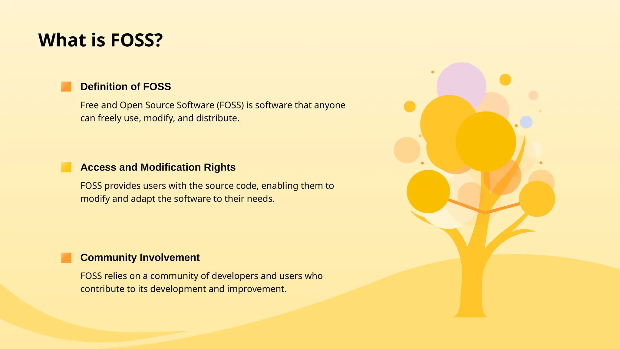 What is FOSS?
Free and Open Source Software (FOSS) is software that anyone
can freely use, modify, and distribute.
Definition of FOSS
FOSS provides users with the source code, enabling them to
modify and adapt the software to their needs.
Access and Modification Rights
FOSS relies on a community of developers and users who
contribute to its development and improvement.
Community Involvement
 