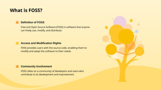 What is FOSS?
Free and Open Source Software (FOSS) is software that anyone
can freely use, modify, and distribute.
Definition of FOSS
FOSS provides users with the source code, enabling them to
modify and adapt the software to their needs.
Access and Modification Rights
FOSS relies on a community of developers and users who
contribute to its development and improvement.
Community Involvement
 