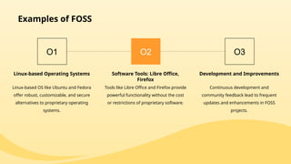 Examples of FOSS
O1
Linux-based Operating Systems
Linux-based OS like Ubuntu and Fedora
offer robust, customizable, and secure
alternatives to proprietary operating
systems.
O2
Software Tools: Libre Office,
Firefox
Tools like Libre Office and Firefox provide
powerful functionality without the cost
or restrictions of proprietary software.
O3
Development and Improvements
Continuous development and
community feedback lead to frequent
updates and enhancements in FOSS
projects.
 