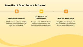 Benefits of Open Source Software
Encouraging Innovation
FOSS fosters innovation by enabling
developers to collaborate and build
upon each other's work.
Collaboration and
Improvements
The open nature of FOSS facilitates
continuous improvements and
community-driven enhancements.
Legal and Ethical Usage
Using FOSS promotes legal and
ethical software usage, supporting
creators while benefiting users.
 