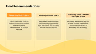 Encourage support for FOSS
projects through contributions,
whether financial,
developmental, or through
feedback.
Supporting FOSS Projects
Advocate for the avoidance of
software piracy by promoting
legal alternatives and educating
about its negative impacts.
Avoiding Software Piracy
Encourage the adoption of public
licenses to foster collaboration
and ensure open access to
knowledge and technology.
Promoting Public Licenses
and Open Access
Final Recommendations
 