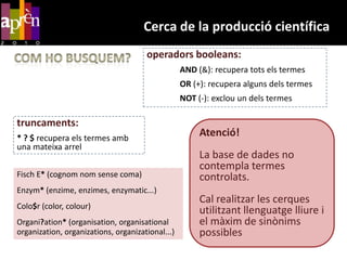Cerca de la producció científicaoperadors booleans:AND (&): recupera tots els termesOR (+): recupera alguns dels termesNOT (-): exclou un dels termesCom ho busquem?truncaments:* ? $ recupera els termes amb una mateixa arrelAtenció! La base de dades no contempla termes controlats.Cal realitzar les cerques utilitzantllenguatgelliure i el màxim de sinònimspossiblesFisch E* (cognom nom sense coma)Enzym* (enzime, enzimes, enzymatic...)Colo$r (color, colour)Organi?ation* (organisation, organisationalorganization, organizations, organizational...)