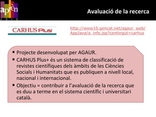 Avaluació de la recercahttp://www10.gencat.net/agaur_web/AppJava/a_info.jsp?contingut=carhusProjectedesenvolupat per AGAUR.CARHUS Plus+ és un sistema de classificació de revistes científiquesdelsàmbits de les CiènciesSocials i Humanitats que es publiquen a nivell local, nacional i internacional. Objectiu = contribuir a l’avaluació de la recerca que es duu a terme en el sistema científic i universitaricatalà.