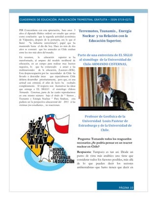 CUADERNOS DE EDUCACIÓN .PUBLICACIÓN TRIMESTRAL GRATUITA – ISSN 0719-0271.



PIB .Concordante con esta apreciación, hace unos 5         Terremotos, Tsunamis ,  Energía 
años el diputado Ibáñez ordenó un estudio que arrojo
como conclusión que la segunda actividad económica           Nuclear  y su Relación con la 
de Valparaíso, después de la portuaria, era lo que el
                                                                Educación Superior. 
llamó      “la industria universitaria”, papel que ha
mantenido hasta el día díe hoy. Hace no más de dos
años se constató que los aranceles en Chile estaban                               
entre los tres más altos del mundo.
                                                          Parte de una entrevista de EL SIGLO 
En resumen,         la     educación    superior se ha
transformado, al amparo del modelo neoliberal de           al sismólogo  de la Universidad de 
educación, en un campo para realizar muy buenos               Chile ARMANDO CISTERNAS, 
negocios, lo que ha comenzado a atraer a las
multinacionales de la educación, (Laureat—SEK).
Esta despreocupación por las necesidades de Chile ha
llevado a descuidar áreas       que especialmente Chile
debiera desarrollar prioritariamente, pero que, en una
actitud casi criminal, el afán de lucro ha ocultado
completamente. Al respecto son ilustrativas las ideas
que entrega a EL SIGLO el sismólogo chileno
Armando Cisternas, parte de las cuales reproducimos
en este mismo número bajo el título de “ Sismos ,
Tsunamis y Energía Nuclear “ Para finalizar, esta
pudiera ser la perspectiva educacional del 2011 si las
víctimas ,los estudiantes , no reaccionan.



                                                               Profesor de Geofísica de la 
                                                             Universidad  Louis Pasteur de  
                                                           Estrasburgo y de la Universidad de 
                                                                         Chile. 

                                                          Pregunta: Tomando todos los resguardos
                                                          necesarios ¿Se podría pensar en un reactor
                                                          nuclear en Chile?
                                                          Respuesta: Tampoco es tan así. Desde un
                                                          punto de vista más analítico uno tiene que
                                                          considerar todos los factores posibles, más allá
                                                          de lo que pueden decir los sectores
                                                          ambientalistas--que harto tienen que decir en




                                                                                             PÁGINA 10
 
