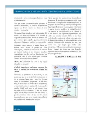CUADERNOS DE EDUCACIÓN .PUBLICACIÓN TRIMESTRAL GRATUITA – ISSN 0719-0271.



esta materia-- o los sectores productivos o de Fíjese que acá hay alumnos que desarrollaron
la gran industria.                               un sistema de alerta temprana que serviría para
                                                 determinar en un plazo de tiempo muy corto la
Hay que tener en consideración primero si
                                                 magnitud de un sismo, y cómo y dónde podría
estamos preparados, si existen profesionales
                                                 llegar a producirse un tsunami, para avisar con
capaces de llevar a cabo una tarea de este
                                                 el mayor tiempo posible a la población civil.
tamaño y sostenerla.
                                                 Ese sistema se está utilizando ya en Hawaii y
Fíjese que Chile, siendo el país más sísmico del se les envió a los organismos pertinentes en
mundo, no tiene especialistas en la materia, y Chile un sistema similar. Pero si no hay
yo puedo contar con los dedos de la mano los profesionales capaces de utilizar esos aparatos,
que estamos preocupados permanentemente de leer correctamente la información en cada
sobre esto. Llega a ser insólito, pero es verdad uno de los centros de medición del país, es
Entonces cómo vamos a poder hacer un como una caja negra que nadie sabe
análisis serio, desde el punto de vista interpretar. Y lo que sucede finalmente es que
sismológico, sobre la eventualidad de instalar desde Hawaii nos tienen que estar diciendo
un reactor nuclear si no tenemos muchos algo que nosotros debiésemos saber hacer sin
especialistas, con lo cual se disminuyen los mayores problemas.
puntos de vista. Y esto mismo pasa en otros                EL SIGLO, 18 de Marzo del 2011
campos relacionados con el tema.
(Nota del redactor: En Chile no hay ningún
especialista en tsunamis)                                                
¿Habrá ingenieros nucleares capaces de
hacer el intento de levantar un reactor en
Chile?
Entonces, el problema es de Estado, es un
asunto de que si no se invierte seriamente, si
no se otorgan becas para que los jóvenes
vayan al extranjero a prepararse al más alto
nivel, si no se eleva la calidad de la educación y
se inyectan recursos a gran escala para que ello
suceda, difícil sería que se dé siquiera una
discusión seria al respecto. Y acá hay gente
capaz, no es porque seamos un país chico, o
que no podamos estar a la par con los países
industrializados, que no se pueda avanzar hacia
una política más seria en este aspecto.




PÁGINA 11
 