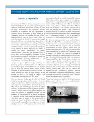 CUADERNOS DE EDUCACIÓN .PUBLICACIÓN TRIMESTRAL GRATUITA – ISSN 0719-0271.



           Neruda y Valparaíso.                              esta situación, Neruda se ve en la necesidad de asilar en
                                                             Chile a los españoles que escapaban de este régimen.
                                                             Esta situación es de gran importancia porque en España
En el mes de Febrero fuimos protagonistas como               vivían muchos intelectuales de todas las disciplinas:
ciudad de Valparaíso de un evento organizado por el          García Lorca, Picasso, Alberti, entre otros. Además
Ministerio de Cultura, denominado “Festival de todas         desde este momento, y con la gestión realizada para el
las Artes”, desplazando a los conocidos Carnavales           zarpe del Winnipeg que llevará a Chile a cientos de
Culturales de Valparaíso. En esta oportunidad el             personas, a las que el mundo se les había venido abajo,
gobierno decidió homenajear a Matta debido a su              Neruda comienza a inaugurar una nueva etapa plasmada
vinculación histórica con la ciudad. En este “festival”      por el compromiso militante y por la necesidad de
pudimos observar cómo se intentó situar a Matta (y a         poner la voz en alto frente a las injusticias cometidas.
todo el contenido del festival) en una atmosfera cargada
                                                             Por último no debemos olvidar su tremendo rol como
de parafernalia sin contenido político alguno. Esto es
                                                             Senador de la República, en la cual su compromiso se
absolutamente relevante, considerando que Valparaíso
                                                             vuelve más activo en la intervención directa acerca de
como ciudad patrimonial atrae a muchas personas en la
                                                             las cuestiones del país, acechado por la necesidad
temporada estival, y aun más en eventos de este tipo. Lo
                                                             norteamericana de ejercer poder y presión hacia los
que el gobierno de derecha impulsó es una política en
                                                             pueblos latinoamericanos. Con todo lo anteriormente
cultura que busca “farandulizar” las grandes
                                                             dicho, Neruda cierra su relación con Valparaíso al llegar
manifestaciones, a través de la des- memoria, es decir, lo
                                                             la llamada “Ley Maldita” en la cual se ve obligado a
que se busca es que las personas “recuerden” lo que el
                                                             esconderse entrando en clandestinidad no solo él, sino
gobierno quiere rescatar (Al igual como lo intentan con
                                                             que todo el Partido Comunista de Chile. Este estado de
la renombrada reforma educacional y sus
                                                             clandestinidad hace que Neruda deba esconderse en
modificaciones a las horas de Historia).
                                                             muchos lugares distintos, alojando en una de esas
 Es por eso que no debemos olvidar también a otro            oportunidades en Valparaíso. Esta experiencia y su
personaje que tiene estrecha relación con Valparaíso y       cercanía con el puerto llevan a nuestro poeta a escribir el
que ha sido ocupado innumerables veces con los fines         famoso “Canto General” el que es el canto de toda una
que el poder ha deseado: Pablo Neruda. Cuando                América abatida pero activa en su caminar. Es
hablamos de Neruda inmediatamente nos vienen a la            importante volver a recordar a los nuestros, a aquellos
mente imágenes del poeta de habla pausado, de sus            que hablaron con la esperanza de poder realizar y pensar
poemas de Amor y de Altura de Machu Pichu                    un mundo más justo; y es en un puerto como Valparaíso
musicalizado posteriormente por “Los Jaivas”.                donde Neruda pudo pensar ese mundo…
Pero no debemos olvidar que al hablar de Neruda “Soy el más marinero del papel…/ Te declaró mi amor,
señalamos a un poeta con muchos matices y formas, en Valparaíso, / y volverá a vivir tu encrucijada, / cuando
el que el compromiso y la búsqueda de la justicia por los tu y yo seamos libres/ de nuevo…”
más desposeídos corresponden a un baluarte de su vida.
Hoy, en un país infestado por la cultura de rápido
consumo, es importante recordar el proceso que llevó a
Neruda a situarse como un actor político del país. Para
relatar este proceso, es importante rescatar su vida
política y las intervenciones de las que fue protagonista
y testigo. En su paso como cónsul por algunas islas del
Asia, pasó luego un tiempo en Europa en donde es
testigo de cómo la dictadura de Franco irrumpe
amenazando la integridad de muchas personas. Además
el peligro nazi hace sombras en ese país también. Ante




                                                                                                         PÁGINA 12
 