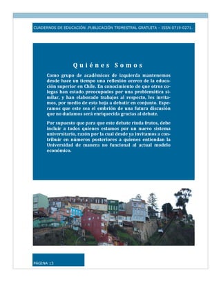 CUADERNOS DE EDUCACIÓN .PUBLICACIÓN TRIMESTRAL GRATUITA – ISSN 0719-0271.




                   Quiénes Somos 
      Como  grupo  de  académicos  de  izquierda  mantenemos 
      desde  hace  un  tiempo  una  reflexión  acerca  de  la  educa­
      ción superior en Chile. En conocimiento de que otros co­
      legas  han  estado  preocupados  por  una  problemática  si­
      milar,  y  han  elaborado  trabajos  al  respecto,  les  invita­
      mos, por medio de esta hoja a debatir en conjunto. Espe­
      ramos  que  este  sea  el  embrión  de  una  futura  discusión 
      que no dudamos será enriquecida gracias al debate. 
      Por supuesto que para que este debate rinda frutos, debe 
      incluir  a  todos  quienes  estamos  por  un  nuevo  sistema 
      universitario, razón por la cual desde ya invitamos a con­
      tribuir  en  números  posteriores  a  quienes  entiendan  la 
      Universidad  de  manera  no  funcional  al  actual  modelo 
      económico. 



                                                                          




PÁGINA 13
 