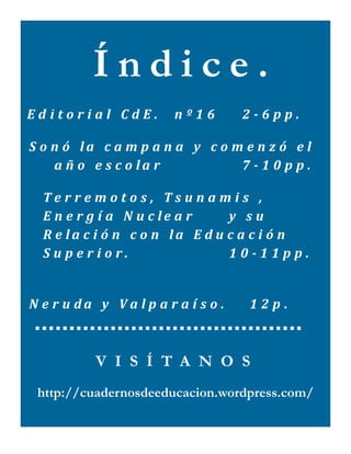 Índice.
    Editorial CdE.  nº16    2­6pp. 

  S o n ó   la   c a m p a n a   y   c o m e n z ó   e l  
      a ñ o   e s c o la r               7 ­ 1 0 p p .  

     Te r re m o t o s ,   Ts u n a m i s   ,    
     E n e r g í a   N u c le a r       y   s u  
     R e la c i ó n   c o n   la   E d u c a c i ó n  
     Superior.          10­11pp.
      

  N e r u da   y   Va l p a r a í s o .     12p. 



              V I S Í T A N O S
     http://cuadernosdeeducacion.wordpress.com/
 
