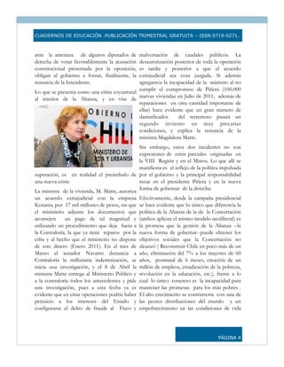 CUADERNOS DE EDUCACIÓN .PUBLICACIÓN TRIMESTRAL GRATUITA – ISSN 0719-0271.



ante la amenaza de algunos diputados de       malversación de caudales públicos. La
derecha de votar favorablemente la acusación  desautorización posterior de toda la operación
constitucional presentada por la oposición,   es tardía y posterior a que el acuerdo
obligan al gobierno a forzar, finalmente, la  extrajudicial sea cosa juzgada. Si además
renuncia de la Intendente.                    agregamos la incapacidad de la ministro al no
Lo que se presenta como una crisis coyuntural cumplir el compromiso de Piñera (100.000
al interior de la Alianza, y en vías de nuevas viviendas en Julio de 2011, además de
                                              reparaciones en otra cantidad importante de
                                              ellas) hace evidente que un gran número de
                                              damnificados      del terremoto pasará un
                                              segundo invierno en muy precarias
                                              condiciones, y explica la renuncia de la
                                              ministra Magdalena Matte.
                                               Sin embargo, estos dos incidentes no son
                                               expresiones de crisis parciales originadas en
                                               la VIII Región y en el Minvu. Lo que allí se
                                               manifiesta es el reflejo de la política impulsada
superación, es en realidad el preámbulo de por el gobierno y la principal responsabilidad
una nueva crisis.                              recae en el presidente Piñera y en la nueva
                                               forma de gobernar de la derecha.
La ministra de la vivienda, M. Matte, autoriza
un acuerdo extrajudicial con la empresa Efectivamente, desde la campaña presidencial
Korama, por 17 mil millones de pesos, sin que se hace evidente que lo único que diferencia la
el ministerio adjunte los documentos que política de la Alianza de la de la Concertación
aconsejen     un pago de tal magnitud y (ambos aplican el mismo modelo neoliberal) es
utilizando un procedimiento que deja fuera a la promesa que la gestión de la Alianza --la
la Contraloría, la que ya tiene reparos por la nueva forma de gobernar--puede obtener los
cifra y al hecho que el ministerio no dispone objetivos sociales que la Concertación no
de este dinero (Enero 2011). En el mes de alcanzó ( Reconstruir Chile en poco más de un
Marzo el senador Navarro denuncia a año, eliminación del 7% a los mayores de 60
Contraloría la millonaria indemnización, se años, postnatal de 6 meses, creación de un
inicia una investigación, y el 8 de Abril la millón de empleos, erradicación de la pobreza,
ministra Matte entrega al Ministerio Público y revolución en la educación, etc.), frente a lo
a la contraloría todos los antecedentes y pide cual lo único concreto es la incapacidad para
una investigación, pues a esta fecha ya es mantener las promesas para los más pobres .
evidente que en estas operaciones podría haber El alto crecimiento se contrarresta con una de
perjuicio a los intereses del Estado y las peores distribuciones del mundo y un
configurarse el delito de fraude al Fisco y empobrecimiento en las condiciones de vida




                                                                                     PÁGINA 4
 