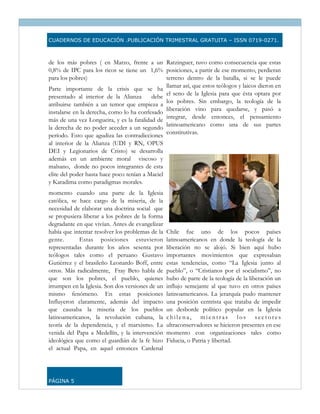 CUADERNOS DE EDUCACIÓN .PUBLICACIÓN TRIMESTRAL GRATUITA – ISSN 0719-0271.



de los más pobres ( en Marzo, frente a un Ratzinguer, tuvo como consecuencia que estas
0,8% de IPC para los ricos se tiene un 1,6% posiciones, a partir de ese momento, perdieran
para los pobres)                                terreno dentro de la batalla, si se le puede
                                                llamar así, que estos teólogos y laicos dieron en
Parte importante de la crisis que se ha
                                                el seno de la Iglesia para que ésta optara por
presentado al interior de la Alianza      debe
                                                los pobres. Sin embargo, la teología de la
atribuirse también a un temor que empieza a
                                                liberación vino para quedarse, y pasó a
instalarse en la derecha, como lo ha confesado
                                                integrar, desde entonces, el pensamiento
más de una vez Longueira, y es la fatalidad de
                                                latinoamericano como una de sus partes
la derecha de no poder acceder a un segundo
                                                constitutivas.
período. Esto que agudiza las contradicciones
al interior de la Alianza (UDI y RN, OPUS
DEI y Legionarios de Cristo) se desarrolla
además en un ambiente moral viscoso y
malsano, donde no pocos integrantes de esta
elite del poder hasta hace poco tenían a Maciel
y Karadima como paradigmas morales.
momento cuando una parte de la Iglesia
católica, se hace cargo de la miseria, de la
necesidad de elaborar una doctrina social que
se propusiera liberar a los pobres de la forma
degradante en que vivían. Antes de evangelizar
había que intentar resolver los problemas de la   Chile fue uno de los pocos países
gente.       Estas posiciones estuvieron          latinoamericanos en donde la teología de la
representadas durante los años sesenta por        liberación no se alojó. Si bien aquí hubo
teólogos tales como el peruano Gustavo            importantes movimientos que expresaban
Gutiérrez y el brasileño Leonardo Boff, entre     estas tendencias, como “La Iglesia junto al
otros. Más radicalmente, Fray Beto habla de       pueblo”, o “Cristianos por el socialismo”, no
que son los pobres, el pueblo, quienes            hubo de parte de la teología de la liberación un
irrumpen en la Iglesia. Son dos versiones de un   influjo semejante al que tuvo en otros países
mismo fenómeno. En estas posiciones               latinoamericanos. La jerarquía pudo mantener
Influyeron claramente, además del impacto         una posición centrista que trataba de impedir
que causaba la miseria de los pueblos             un desborde político popular en la Iglesia
latinoamericanos, la revolución cubana, la        chilena, mientras los sectores
teoría de la dependencia, y el marxismo. La       ultraconservadores se hicieron presentes en ese
venida del Papa a Medellín, y la intervención     momento con organizaciones tales como
ideológica que como el guardián de la fe hizo     Fiducia, o Patria y libertad.
el actual Papa, en aquel entonces Cardenal




PÁGINA 5
 