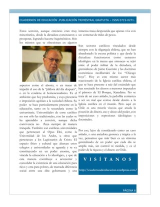 CUADERNOS DE EDUCACIÓN .PUBLICACIÓN TRIMESTRAL GRATUITA – ISSN 0719-0271.



Estos sectores, aunque entonces eran muy inmensa masa desposeída que apenas vive con
minoritarios, desde la dictadura comenzaron a un centenar de miles de pesos.
prosperar, logrando hacerse hegemónicos. Son
los mismos que se obsesionan en algunos
                                                 Son sectores católicos vinculados desde
                                                 siempre con la oligarquía chilena, que no han
                                                 abandonado la escena política y que desde la
                                                 dictadura funcionaron como cemento
                                                 ideológico en la trenza que entonces se tejió
                                                 entre el poder militar de la dictadura, el
                                                 gremialismo de Jaime Guzmán y las doctrinas
                                                 económicas neoliberales de los “Chicago
                                                 boys”. Hoy es este mismo sector más
                                                 reaccionario de la Iglesia católica chilena, el
aspectos como el aborto, o en tratar de que se hace presente a raíz del escándalo que
impedir el uso de la “píldora del día después”, han suscitado los abusos a menores imputados
o en la condena al homosexualismo. Es el al párroco de El Bosque, Karadima. No se
ambiente que hoy predomina, y cuya presencia trata de un caso aislado, la pedofilia comienza
e imposición agobian a la sociedad chilena. Su a ser un mal que corroe desde dentro a la
poder se hace particularmente presente en la Iglesia católica en el mundo. Pero aquí en
educación, tanto en la secundaria como la Chile es una mezcla viscosa que anuda la
universitaria. Universidades de corte católico posesión de dinero, uso y abuso del poder, con
no son sólo las tradicionales, con las cuales se imposiciones y represiones ideológicas y
ha aprendido a convivir, aunque dicha doctrinales.
convivencia no fluya siempre de manera
tranquila. También son católicas universidades
que pertenecen al Opus Dei, como la Por eso, lejos de considerarlo como un caso
Universidad de los Andes, u otras que aislado, o una anécdota grotesca y trágica a la
pertenecen a los Legionarios de Cristo. El vez, pensamos que más bien es un síntoma
espacio físico y cultural que abarcan estos generalizado de un poder que cada día se
colegios y universidades se agranda y se va amplía más, sin control ni medida, y es el
constituyendo en un poder enorme, que poder de la riqueza y el dinero en Chile.
vincula la educación a lo ideológico, y que de
esta manera contribuye a acrecentar y                V I S Í T A N O S
consolidar la existencia de una educación para
ricos y otra para pobres, de marcada diferencia
social entre una élite gobernante y una http://cuadernosdeeducacion.wordpress.com/




                                                                                    PÁGINA 6
 