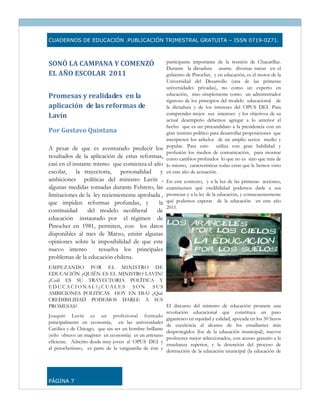 CUADERNOS DE EDUCACIÓN .PUBLICACIÓN TRIMESTRAL GRATUITA – ISSN 0719-0271.



SONÓ LA CAMPANA Y COMENZÓ                               participante importante de la reunión de Chacarillas.
                                                        Durante la dictadura asume diversas tareas en el
EL AÑO ESCOLAR  2011                                    gobierno de Pinochet, y en educación, es el motor de la
                                                        Universidad del Desarrollo (una de las primeras
                                                        universidades privadas), no como un experto en
Promesas y realidades  en la                            educación, sino simplemente como un administrador
                                                        riguroso de los principios del modelo educacional de
aplicación  de las reformas de                          la dictadura y de los intereses del OPUS DEI. Para
                                                        comprender mejor sus intereses y los objetivos de su
Lavín 
                                                        actual desempeño debemos agregar a lo anterior el
                                                        hecho que es un precandidato a la presidencia con un
Por Gustavo Quintana                                    gran instinto político para desarrollar proposiciones que
                                                        interpreten los anhelos de un amplio sector medio y
                                                        popular. Para esto        utiliza con gran habilidad y
A pesar de que es aventurado predecir los
                                                        profusión los medios de comunicación, para mostrar
resultados de la aplicación de estas reformas,          como cambios profundos lo que no es sino que más de
casi en el instante mismo que comienza el año           lo mismo, características todas estas que le hemos visto
escolar, la trayectoria, personalidad y                 en este año de actuación.
ambiciones políticas del ministro Lavín ,               En este contexto, y a la luz de las primeras acciones,
algunas medidas tomadas durante Febrero, las            examinemos qué credibilidad podemos darle a sus
limitaciones de la ley recientemente aprobada ,         promesas y a la ley de la educación, y consecuentemente
que impiden reformas profundas, y            la         qué podemos esperar de la educación en este año
                                                        2011.
continuidad      del modelo neoliberal      de
educación instaurado por el régimen de
Pinochet en 1981, permiten, con los datos
disponibles al mes de Marzo, emitir algunas
opiniones sobre la imposibilidad de que este
nuevo intento         resuelva los principales
problemas de la educación chilena.
EMPEZANDO POR EL MINISTRO DE
EDUCACIÖN ¿QUIËN ES EL MINISTRO LAVIN?
¿Cuál ES SU TRAYECTORIA POLÏTICA Y
EDUCACIONAL?¿CUALES SON SUS
AMBICIONES POLITICAS HOY EN DIA? ¿Qué
CREDIBILIDAD PODEMOS DARLE A SUS
PROMESAS?                                              El discurso del ministro de educación promete una
                                                       revolución educacional que constituya un paso
Joaquín Lavín es un profesional formado
                                                       gigantesco en equidad y calidad, apoyada en los 50 liceos
principalmente en economía, en las universidades
                                                       de excelencia al alcance de los estudiantes más
Católica y de Chicago, que sin ser un hombre brillante
                                                       desprotegidos (los de la educación municipal), nuevos
(sólo obtuvo un magister en economía) es un artesano
                                                       profesores mejor seleccionados, con acceso gratuito a la
eficiente. Adscrito desde muy joven al OPUS DEI y
                                                       enseñanza superior, y la detención del proceso de
al pinochetismo, es parte de la vanguardia de éste y
                                                       destrucción de la educación municipal (la educación de




PÁGINA 7
 