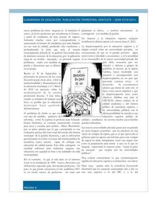 CUADERNOS DE EDUCACIÓN .PUBLICACIÓN TRIMESTRAL GRATUITA – ISSN 0719-0271.



nuevo problema de cómo asegurar en el intertanto el         preparado el relevo, y resolver nuevamente             la
relevo. ¿Con los profesores que actualmente se forman ,     contingencia con medidas de parche.
a partir de estudiantes de bajo puntaje de ingreso,
                                                            En relación a la educación superior cualquier
formados muchas veces por correspondencia o
                                                            modificación deberá esperar a lo menos hasta el 2012.
aumentando el número de estudiantes por aula, bajando
así aun más la calidad, perdiendo más estudiantes y        La despreocupación por la educación superior y el
profundizando la crisis que tiene al sistema               ningún control sobre las universidades privadas, en
municipalizado al borde de la quiebra? Tras treinta años   circunstancias de que en el pasado próximo algún
de deterioro creciente de la educación, por la aplicación  rector estuvo vinculado a un asesinato y en la actualidad
ciega de un modelo fracasado, se pretende superar          el ex vicecanciller de la mayor universidad privada del
problemas vitales con medidas de                                                 país debe renunciar por sus
parche y discusiones que se difieren                                             vínculos y defensa a grupos de
en el tiempo.                                                                    pedófilos al interior de la Iglesia
                                                                                 Católica, hacen intolerable esta
Recién el 30 de Septiembre se
                                                                                 situación e incomprensible esta
presentaría un proyecto de ley, cuya
                                                                                 despreocupación en un país que
discusión puede durar años, sobre la
                                                                                 pretende caminar hacia            el
institucionalidad y financiamiento de
                                                                                 desarrollo.      Si consideramos
la educación municipal, y el 1 Marzo
                                                                                 además que detrás de todo está el
de 2012 un proyecto sobre la
                                                                                 lucro como motor impulsor y que
modernización de la carrera
                                                                                 la despreocupación tiene como
profesional docente. A este ritmo,
                                                                                 objetivos debilitar aun más al
cuando se terminen de tramitar estas
                                                                                 CRUNCH, último reducto de la
leyes, es posible que la educación
                                                                                 calidad académica y del sistema
municipal haya quebrado
                                                                                 público de enseñanza superior, y
definitivamente.
                                                                                 las universidades públicas son la
El problema de fondo es que con                                                  última posibilidad de acceder a una
este tipo de medidas, pedacitos de                                               educación superior pública de
reformas, como lo expresa el profesor Juan Eduardo calidad a estudiantes de sectores medios cuyas familias
García Huidobro, se continua manteniendo escuelas puedan endeudarse.
para ricos y escuelas para pobres , Mario Waissbluth,
                                                           Las nuevas universidades privadas pasan por un período
por su parte, plantea que lo que corresponde es una
                                                           de cierta holgura económica que las mantiene en una
evaluación precisa del costo total del rescate del sistema
                                                           suerte de compás de espera, que es el que aprovecha el
municipal de la quiebra financiera, y que la subvención
                                                           gobierno para no apurar una reforma, pero este compás
general pareja va contra el rescate del sistema público de
                                                           de espera no debe interpretarse como una tregua sino
enseñanza como sistema capaz de entregar una
                                                           como la preparación para entrar a saco en lo que en
educación de calidad pareja. Esta debe entregarse en
                                                           lenguaje empresarial se expresa como “copar la parte
cantidad suficiente para realmente asegurar una
                                                           de mercado         que ocupan aún las universidades
educación con equidad en base a las realidades de cada
                                                           públicas”.
municipalidad
                                                           Para evaluar someramente lo que económicamente
Por el contrario, lo que sí está claro en el ministro
                                                           significa la educación superior, consideremos tres datos:
Lavín es la instalación de 1000 nuevos directores con
atribuciones especiales para desvincular profesores. Así Hace unos quince años la consultora Ecoconsult
pues, lo que puede caracterizar el año académico 2011 determinó que los aranceles aumentaban año a año en
es un éxodo masivo de profesores sin tener aun una tasa superior a la del IPC y a la del




PÁGINA 9
 