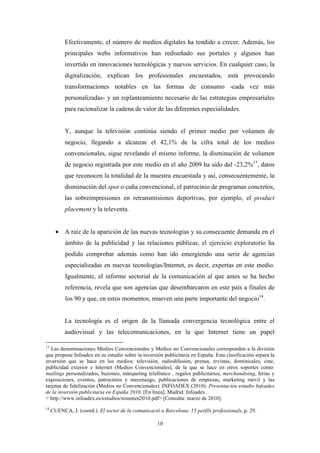 Efectivamente, el número de medios digitales ha tendido a crecer. Además, los
           principales webs informativos han rediseñado sus portales y algunos han
           invertido en innovaciones tecnológicas y nuevos servicios. En cualquier caso, la
           digitalización, explican los profesionales encuestados, está provocando
           transformaciones notables en las formas de consumo -cada vez más
           personalizadas- y un replanteamiento necesario de las estrategias empresariales
           para racionalizar la cadena de valor de las diferentes especialidades.


           Y, aunque la televisión continúa siendo el primer medio por volumen de
           negocio, llegando a alcanzar el 42,1% de la cifra total de los medios
           convencionales, sigue revelando el mismo informe, la disminución de volumen
           de negocio registrada por este medio en el año 2009 ha sido del -23,2%13, datos
           que reconocen la totalidad de la muestra encuestada y así, consecuentemente, la
           disminución del spot o cuña convencional, el patrocinio de programas concretos,
           las sobreimpresiones en retransmisiones deportivas, por ejemplo, el product
           placement y la televenta.


       • A raíz de la aparición de las nuevas tecnologías y su consecuente demanda en el
           ámbito de la publicidad y las relaciones públicas, el ejercicio exploratorio ha
           podido comprobar además como han ido emergiendo una serie de agencias
           especializadas en nuevas tecnologías/Internet, es decir, expertas en este medio.
           Igualmente, el informe sectorial de la comunicación al que antes se ha hecho
           referencia, revela que son agencias que desembarcaron en este país a finales de
           los 90 y que, en estos momentos, mueven una parte importante del negocio14.


           La tecnología es el origen de la llamada convergencia tecnológica entre el
           audiovisual y las telecomunicaciones, en la que Internet tiene un papel

13
   Las denominaciones Medios Convencionales y Medios no Convencionales corresponden a la división
que propone Infoadex en su estudio sobre la inversión publicitaria en España. Esta clasificación separa la
inversión que se hace en los medios: televisión, radiodifusión, prensa, revistas, dominicales, cine,
publicidad exterior e Internet (Medios Convencionales), de la que se hace en otros soportes como:
mailings personalizados, buzoneo, márqueting telefónico , regalos publicitarios, merchandising, ferias y
exposiciones, eventos, patrocinios y mecenazgo, publicaciones de empresas, marketing móvil y las
tarjetas de fidelización (Medios no Convencionales). INFOADEX (2010): Presentación estudio Infoadex
de la inversión publicitaria en España 2010. [En línea]. Madrid: Infoadex.
< http://www.infoadex.es/estudios/resumen2010.pdf> [Consulta: marzo de 2010].
14
     CUENCA, J. (coord.). El sector de la comunicació a Barcelona: 15 perfils professionals, p. 29.

                                                     10
 