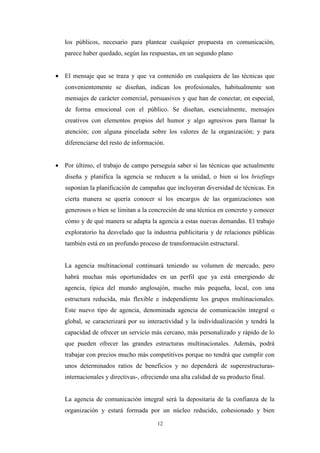 los públicos, necesario para plantear cualquier propuesta en comunicación,
   parece haber quedado, según las respuestas, en un segundo plano


• El mensaje que se traza y que va contenido en cualquiera de las técnicas que
   convenientemente se diseñan, indican los profesionales, habitualmente son
   mensajes de carácter comercial, persuasivos y que han de conectar, en especial,
   de forma emocional con el público. Se diseñan, esencialmente, mensajes
   creativos con elementos propios del humor y algo agresivos para llamar la
   atención; con alguna pincelada sobre los valores de la organización; y para
   diferenciarse del resto de información.


• Por último, el trabajo de campo perseguía saber si las técnicas que actualmente
   diseña y planifica la agencia se reducen a la unidad, o bien si los briefings
   suponían la planificación de campañas que incluyeran diversidad de técnicas. En
   cierta manera se quería conocer si los encargos de las organizaciones son
   generosos o bien se limitan a la concreción de una técnica en concreto y conocer
   cómo y de qué manera se adapta la agencia a estas nuevas demandas. El trabajo
   exploratorio ha desvelado que la industria publicitaria y de relaciones públicas
   también está en un profundo proceso de transformación estructural.


   La agencia multinacional continuará teniendo su volumen de mercado, pero
   habrá muchas más oportunidades en un perfil que ya está emergiendo de
   agencia, típica del mundo anglosajón, mucho más pequeña, local, con una
   estructura reducida, más flexible e independiente los grupos multinacionales.
   Este nuevo tipo de agencia, denominada agencia de comunicación integral o
   global, se caracterizará por su interactividad y la individualización y tendrá la
   capacidad de ofrecer un servicio más cercano, más personalizado y rápido de lo
   que pueden ofrecer las grandes estructuras multinacionales. Además, podrá
   trabajar con precios mucho más competitivos porque no tendrá que cumplir con
   unos determinados ratios de beneficios y no dependerá de superestructuras-
   internacionales y directivas-, ofreciendo una alta calidad de su producto final.


   La agencia de comunicación integral será la depositaria de la confianza de la
   organización y estará formada por un núcleo reducido, cohesionado y bien

                                       12
 