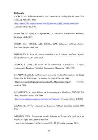 Bibliografía
- ADECEC. Las Relaciones Públicas y la Comunicación. Radiografía del sector 2008
[En línea]. ADECEC, 2008.
<http://mouriz.files.wordpress.com/2008/06/presentacin_del_estudio_adecec.pdf>
[Consulta: febrero de 2010].


BURTENSHAW, K; MAHON, N; BARFOOT, C. Principios de publicidad. Barcelona:
Ed. Gustavo Gili, 2007.


CUTLIP, S.M.; CENTER, A.H.; BROOM, G.M. Relaciones públicas eficaces.
Barcelona: Gestión 2000, 2001.


COROMINES, J. Breve diccionario etimológico de la lengua castellana. Madrid:
Editorial Gredos S.A.U., 2ª ed. 2008.


CUENCA, J. (coord.). El sector de la comunicació a Barcelona: 15 perfils
professionals. Barcelona: Facultat de Comunicació Blanquerna - URL, 2009.


DELAHAYE PAINE, K. Guideliness for Measuring Trust in Organizations. [En línea].
Gainesville, FL 32611-8400: The Institute for Public Relations, 2003.
<http://www.instituteforpr.org/files/uploads/2003_MeasuringTrust.pdf>.      [Consulta:
marzo de 2010].


DE MORAGAS, M. (dir.). Informe de la comunicació a Catalunya, 2007-2008 [En
línea]. Barcelona: IncomUAB, 2009.
<http://www.portalcomunicacion.com/informe/index.asp> [Consulta: febrero de 2010].


GRUNIG, J.E.; HUNT, T. Dirección de Relaciones Públicas. Barcelona: Gestión 2000,
2000.


INFOADEX (2010): Presentación estudio Infoadex de la inversión publicitaria en
España 2010. [En línea]. Madrid: Infoadex.
< http://www.infoadex.es/estudios/resumen2010.pdf> [Consulta: marzo de 2010].


                                          14
 