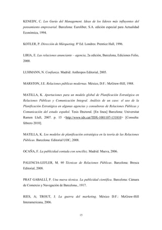 KENEDY, C. Los Gurús del Management. Ideas de los líderes más influyentes del
pensamiento empresarial. Barcelona: Euroliber, S.A. edición especial para Actualidad
Económica, 1994.


KOTLER, P. Dirección de Márqueting. 8ª Ed. Londres: Prentice Hall, 1996.


LIRIA, E. Las relaciones anunciante – agencia, 2a edición, Barcelona, Ediciones Folio,
2000.


LUHMANN, N. Confianza. Madrid: Anthropos Editorial, 2005.


MARSTON, J.E. Relaciones públicas modernas. México, D.F.: McGraw-Hill, 1988.


MATILLA, K. Aportaciones para un modelo global de Planificación Estratégica en
Relaciones Públicas y Comunicación Integral. Análisis de un caso: el uso de la
Planificación Estratégica en algunas agencias y consultoras de Relaciones Públicas y
Comunicación del estado español. Tesis Doctoral. [En línea] Barcelona: Universitat
Ramon Llull, 2007. p. 15 <http://www.tdx.cat/TDX-1001107-131810> [Consulta:
febrero 2010].


MATILLA, K. Los modelos de planificación estratégica en la teoría de las Relaciones
Públicas. Barcelona: Editorial UOC, 2008.


OCAÑA, F. La publicidad contada con sencillez. Madrid: Maeva, 2006.


PALENCIA-LEFLER, M. 90 Técnicas de Relaciones Públicas. Barcelona: Bresca
Editorial, 2008.


PRAT GABALLÍ, P. Una nueva técnica. La publicidad científica. Barcelona: Cámara
de Comercio y Navegación de Barcelona., 1917.


RIES, A; TROUT, J. La guerra del marketing. México D.F.: McGraw-Hill
Interamericana, 2006.


                                            15
 