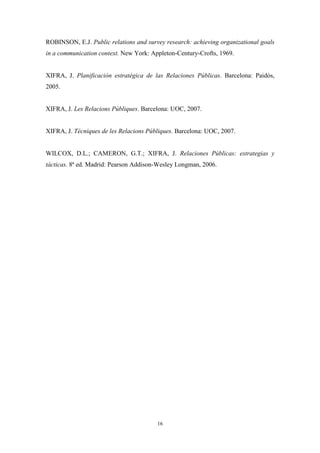 ROBINSON, E.J. Public relations and survey research: achieving organizational goals
in a communication context. New York: Appleton-Century-Crofts, 1969.


XIFRA, J. Planificación estratégica de las Relaciones Públicas. Barcelona: Paidós,
2005.


XIFRA, J. Les Relacions Públiques. Barcelona: UOC, 2007.


XIFRA, J. Tècniques de les Relacions Públiques. Barcelona: UOC, 2007.


WILCOX, D.L.; CAMERON, G.T.; XIFRA, J. Relaciones Públicas: estrategias y
tácticas. 8ª ed. Madrid: Pearson Addison-Wesley Longman, 2006.




                                        16
 