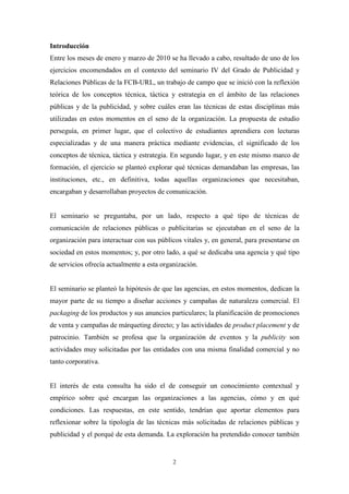 Introducción
Entre los meses de enero y marzo de 2010 se ha llevado a cabo, resultado de uno de los
ejercicios encomendados en el contexto del seminario IV del Grado de Publicidad y
Relaciones Públicas de la FCB-URL, un trabajo de campo que se inició con la reflexión
teórica de los conceptos técnica, táctica y estrategia en el ámbito de las relaciones
públicas y de la publicidad, y sobre cuáles eran las técnicas de estas disciplinas más
utilizadas en estos momentos en el seno de la organización. La propuesta de estudio
perseguía, en primer lugar, que el colectivo de estudiantes aprendiera con lecturas
especializadas y de una manera práctica mediante evidencias, el significado de los
conceptos de técnica, táctica y estrategia. En segundo lugar, y en este mismo marco de
formación, el ejercicio se planteó explorar qué técnicas demandaban las empresas, las
instituciones, etc., en definitiva, todas aquellas organizaciones que necesitaban,
encargaban y desarrollaban proyectos de comunicación.


El seminario se preguntaba, por un lado, respecto a qué tipo de técnicas de
comunicación de relaciones públicas o publicitarias se ejecutaban en el seno de la
organización para interactuar con sus públicos vitales y, en general, para presentarse en
sociedad en estos momentos; y, por otro lado, a qué se dedicaba una agencia y qué tipo
de servicios ofrecía actualmente a esta organización.


El seminario se planteó la hipótesis de que las agencias, en estos momentos, dedican la
mayor parte de su tiempo a diseñar acciones y campañas de naturaleza comercial. El
packaging de los productos y sus anuncios particulares; la planificación de promociones
de venta y campañas de márqueting directo; y las actividades de product placement y de
patrocinio. También se profesa que la organización de eventos y la publicity son
actividades muy solicitadas por las entidades con una misma finalidad comercial y no
tanto corporativa.


El interés de esta consulta ha sido el de conseguir un conocimiento contextual y
empírico sobre qué encargan las organizaciones a las agencias, cómo y en qué
condiciones. Las respuestas, en este sentido, tendrían que aportar elementos para
reflexionar sobre la tipología de las técnicas más solicitadas de relaciones públicas y
publicidad y el porqué de esta demanda. La exploración ha pretendido conocer también


                                            2
 