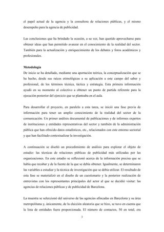 el papel actual de la agencia y la consultora de relaciones públicas, y el mismo
desempeño para la agencia de publicidad.


Las conclusiones que ha brindado la ocasión, a su vez, han querido aprovecharse para
obtener ideas que han permitido avanzar en el conocimiento de la realidad del sector.
También para la actualización y enriquecimiento de los debates y foros académicos y
profesionales.


Metodología
De inicio se ha detallado, mediante una aportación teórica, la conceptualización que se
ha hecho, desde sus raíces etimológicas a su aplicación a este campo del saber y
profesional, de los términos técnica, táctica y estrategia. Esta primera información
ayudó en su momento al colectivo a obtener un punto de partida referente para la
ejecución posterior del ejercicio que se planteaba en el aula.


Para desarrollar el proyecto, en paralelo a esta tarea, se inició una fase previa de
información para tener un amplio conocimiento de la realidad del sector de la
comunicación. Un primer análisis documental de publicaciones y de informes expertos
de instituciones y entidades representativas del sector y también de la administración
pública que han ofrecido datos estadísticos, etc., relacionados con este entorno sectorial
y que han facilitado contextualizar la investigación.


A continuación se diseñó un procedimiento de análisis para explorar el objeto de
estudio: las técnicas de relaciones públicas de publicidad más utilizadas por las
organizaciones. En este estadio se reflexionó acerca de la información precisa que se
había que recabar y de la fuente de la que se debía obtener. Igualmente, se determinaron
las variables a estudiar y la técnica de investigación que se debía utilizar. El resultado de
esta fase se materializó en el diseño de un cuestionario y la posterior realización de
entrevistas con los representantes principales del actor al que se decidió visitar: las
agencias de relaciones públicas y de publicidad de Barcelona.


La muestra se seleccionó del universo de las agencias afincadas en Barcelona y su área
metropolitana y, únicamente, de la elección aleatoria que se hizo, se tuvo en cuenta que
la lista de entidades fuera proporcionada. El número de contactos, 50 en total, era

                                             3
 