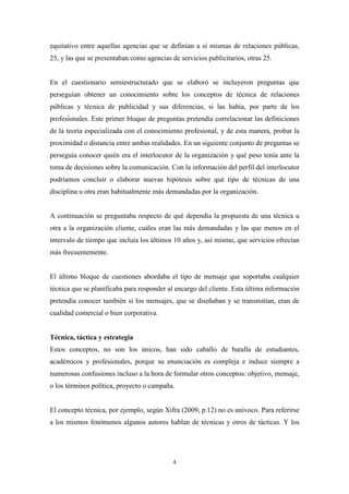 equitativo entre aquellas agencias que se definían a sí mismas de relaciones públicas,
25, y las que se presentaban como agencias de servicios publicitarios, otras 25.


En el cuestionario semiestructurado que se elaboró se incluyeron preguntas que
perseguían obtener un conocimiento sobre los conceptos de técnica de relaciones
públicas y técnica de publicidad y sus diferencias, si las había, por parte de los
profesionales. Este primer bloque de preguntas pretendía correlacionar las definiciones
de la teoría especializada con el conocimiento profesional, y de esta manera, probar la
proximidad o distancia entre ambas realidades. En un siguiente conjunto de preguntas se
perseguía conocer quién era el interlocutor de la organización y qué peso tenía ante la
toma de decisiones sobre la comunicación. Con la información del perfil del interlocutor
podríamos concluir o elaborar nuevas hipótesis sobre qué tipo de técnicas de una
disciplina u otra eran habitualmente más demandadas por la organización.


A continuación se preguntaba respecto de qué dependía la propuesta de una técnica u
otra a la organización cliente, cuáles eran las más demandadas y las que menos en el
intervalo de tiempo que incluía los últimos 10 años y, así mismo, que servicios ofrecían
más frecuentemente.


El último bloque de cuestiones abordaba el tipo de mensaje que soportaba cualquier
técnica que se planificaba para responder al encargo del cliente. Esta última información
pretendía conocer también si los mensajes, que se diseñaban y se transmitían, eran de
cualidad comercial o bien corporativa.


Técnica, táctica y estrategia
Estos conceptos, no son los únicos, han sido caballo de batalla de estudiantes,
académicos y profesionales, porque su enunciación es compleja e induce siempre a
numerosas confusiones incluso a la hora de formular otros conceptos: objetivo, mensaje,
o los términos política, proyecto o campaña.


El concepto técnica, por ejemplo, según Xifra (2009, p.12) no es unívoco. Para referirse
a los mismos fenómenos algunos autores hablan de técnicas y otros de tácticas. Y los




                                            4
 