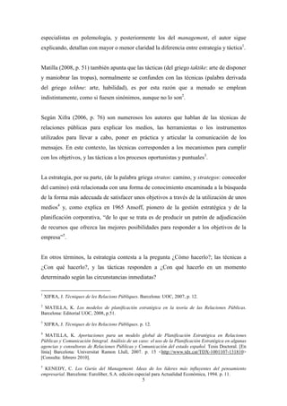especialistas en polemología, y posteriormente los del management, el autor sigue
explicando, detallan con mayor o menor claridad la diferencia entre estrategia y táctica1.


Matilla (2008, p. 51) también apunta que las tácticas (del griego taktike: arte de disponer
y maniobrar las tropas), normalmente se confunden con las técnicas (palabra derivada
del griego tekhne: arte, habilidad), es por esta razón que a menudo se emplean
indistintamente, como si fuesen sinónimos, aunque no lo son2.


Según Xifra (2006, p. 76) son numerosos los autores que hablan de las técnicas de
relaciones públicas para explicar los medios, las herramientas o los instrumentos
utilizados para llevar a cabo, poner en práctica y articular la comunicación de los
mensajes. En este contexto, las técnicas corresponden a los mecanismos para cumplir
con los objetivos, y las tácticas a los procesos oportunistas y puntuales3.


La estrategia, por su parte, (de la palabra griega stratos: camino, y strategos: conocedor
del camino) está relacionada con una forma de conocimiento encaminada a la búsqueda
de la forma más adecuada de satisfacer unos objetivos a través de la utilización de unos
medios4 y, como explica en 1965 Ansoff, pionero de la gestión estratégica y de la
planificación corporativa, “de lo que se trata es de producir un patrón de adjudicación
de recursos que ofrezca las mejores posibilidades para responder a los objetivos de la
empresa”5.


En otros términos, la estrategia contesta a la pregunta ¿Cómo hacerlo?; las técnicas a
¿Con qué hacerlo?, y las tácticas responden a ¿Con qué hacerlo en un momento
determinado según las circunstancias inmediatas?

1
    XIFRA, J. Tècniques de les Relacions Públiques. Barcelona: UOC, 2007, p. 12.
2
 MATILLA, K. Los modelos de planificación estratégica en la teoría de las Relaciones Públicas.
Barcelona: Editorial UOC, 2008, p.51.
3
    XIFRA, J. Tècniques de les Relacions Públiques. p. 12.
4
   MATILLA, K. Aportaciones para un modelo global de Planificación Estratégica en Relaciones
Públicas y Comunicación Integral. Análisis de un caso: el uso de la Planificación Estratégica en algunas
agencias y consultoras de Relaciones Públicas y Comunicación del estado español. Tesis Doctoral. [En
línia] Barcelona: Universitat Ramon Llull, 2007. p. 15 <http://www.tdx.cat/TDX-1001107-131810>
[Consulta: febrero 2010].
5
  KENEDY, C. Los Gurús del Management. Ideas de los líderes más influyentes del pensamiento
empresarial. Barcelona: Euroliber, S.A. edición especial para Actualidad Económica, 1994. p. 11.
                                                    5
 