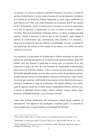 Las técnicas y las tácticas se aplican en diferentes momentos. Una técnica es propia de
una fase de planificación o acción, según el proceso de toma de decisiones estratégicas
en el ámbito de las Relaciones Públicas organizado en cuatro etapas establecido por
John Marston en el 1963, a las cuales denominó con el acrónimo RACE6 (en español,
IACE)7: Investigación, Acción, Comunicación y Evaluación. La táctica es característica
de la fase de ejecución o comunicación. Es decir, la técnica se decide y diseña de
antemano, fruto de un pensamiento estratégico anterior, y la táctica se implementa para
reajustar, mejorar o potenciar el proceso que se está ejecutando, según indique el
ejercicio de monitorización que, continuamente, debe destinarse a la eficiencia y
eficacia de la campaña de relaciones públicas o de publicidad. Así pues, se entiende de
esta manera que una técnica no tiene porque ser una táctica, si en cambio una táctica
siempre es una técnica.


Los académicos y profesionales de la publicidad no difieren demasiado de todos estos
apuntes que anteceden procedentes de la materia de las relaciones públicas. Pedro Prat
Gaballí, autor que inauguró la publicidad en nuestro país, ya explicaba en su obra
Publicidad Científica de 1917, que esta disciplina de comunicación comercial puede
desenvolverse de diferentes maneras, es decir, mediante diversas técnicas. El maestro
Prat Gaballí apuntaba además, ya en esa época, que los medios de que disponía entonces
la publicidad para ejercer su acción admitían numerosas clasificaciones, según el punto
de vista de que se partiera, confirmando de esta manera, la diversidad de técnicas que ya
coexistían. Atendiendo al modo de manifestarse, Prat Gaballí establecía estos medios
según la siguiente taxonomía: el medio impreso independiente (folletos, anuncio, etc.);
la prensa; la publicidad abierta (carteles, tableros, plafones, telones, rótulos, signos
luminosos, publicidad ambulante, etc.) y los objetos reclamo8.


Todas estas técnicas publicitarias aún permanecen, aunque hayan cambiado su
denominación. Pero además se han prolongado y ampliado gracias a la aparición de
nuevos soportes que, el ingenio humano y la tecnología han facilitado.



6
    De las siglas en inglés “Research” (R), “Action” (A), “Communication” (C) y “Evaluation” (E).
7
    MARSTON, J.E. Relaciones Públicas modernas. México, D.F.: McGraw-Hill, 1988. pp. 155 – 162.
8
 PRAT GABALLÍ, P. Una nueva técnica. La publicidad científica. Barcelona: Cámara de Comercio y
Navegación de Barcelona., 1917, p. 61.
                                              6
 