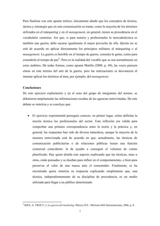 Para finalizar con este apunte teórico, únicamente añadir que los conceptos de técnica,
táctica y estrategia que en esta comunicación se tratan, como la mayoría de los términos
utilizados en el márqueting y en el management, en general, tienen su procedencia en el
vocabulario castrense. Así que, si para autores y profesionales la mercadotécnica es
también una guerra, debe sacarse igualmente el mejor provecho de ella. Quizás no se
esté de acuerdo en aplicar directamente los principios militares al márqueting o al
management. La guerra es horrible en el tiempo de guerra, comenta la gente, como para
extenderla al tiempo de paz9. Pero es la realidad del vocablo que se usa normalmente en
estos ámbitos. De todas formas, como apunta Matilla (2008, p. 49), las voces parecen
claras en este terreno del arte de la guerra, pero las matizaciones se desvanecen al
intentar aplicar los términos al área, por ejemplo, del management.


Conclusiones
De este ejercicio exploratorio y en el seno del grupo de integrantes del mismo, se
debatieron ampliamente las informaciones recabas de las agencias entrevistadas. De este
debate se sintetiza y se concluye que:


      • El ejercicio experimental perseguía conocer, en primer lugar, cómo definían la
           noción técnica los profesionales del sector. Esta reflexión era válida para
           comprobar una primera correspondencia entre la teoría y la práctica y, en
           general, las respuestas han sido de diversa naturaleza, aunque la mayoría de la
           muestra entrevistada está de acuerdo en que, actualmente, las técnicas de
           comunicación publicitarias o de relaciones públicas tienen una función
           comercial coincidente: la de ayudar a conseguir el volumen de ventas
           planificado. Hay quien detalla este aspecto explicando que las técnicas, unas u
           otras, están pensadas y se diseñan para influir en el comportamiento, o bien para
           preservar el valor de una marca ante el consumidor. Finalmente, se ha
           encontrado quien sintetiza su respuesta explicando simplemente que, una
           técnica, independientemente de su disciplina de procedencia, es un medio
           utilizado para llegar a un público determinado.




9
    RIES, A; TROUT, J. La guerra del marketing. México D.F.: McGraw-Hill Interamericana, 2006, p. 8.

                                                   7
 