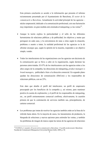 Esta primera conclusión es acorde a la información que presenta el informe
        recientemente presentado por el Ayuntamiento de Barcelona, El sector de la
        comunicació a Barcelona. Actualmente la actividad principal de las agencias –
        núcleo empresarial, dedicado a la comunicación profesional, con una facturación
        muy importante- en gran medida está orientada al márqueting y a las ventas10.


     • Aunque la teoría explica la particularidad y el sello de las diferentes
        herramientas de relaciones públicas y de publicidad, los objetivos y metas que
        persiguen en cada caso, y la conveniencia de unas u otras según la situación,
        problema o asunto a tratar, la realidad profesional de las agencias es la de
        afrontar encargos que, según la opinión de la muestra, responden a un objetivo
        simple, vender.


     • Todos los interlocutores de las organizaciones con las agencias son decisores de
        la comunicación que se lleva a cabo en la organización, según declaran las
        personas entrevistadas. El 67% de los interlocutores con las agencias reúne a los
        altos cargos de la compañía, las direcciones de márqueting, product managers o
        brand managers, publicidad o bien a la dirección comercial. En segundo plano
        quedan las direcciones de comunicación (DirCom) y los responsables de
        relaciones públicas, con un 25%.


        Este dato que detalla el perfil del interlocutor, un perfil de empresario
        preocupado por los beneficios de la compañía y, así mismo, para mantener
        positiva la cuenta de explotación; y el perfil de los responsables de márqueting,
        etc., un perfil eminentemente comercial confirma, efectivamente, la cuestión
        primera de que la contratación de servicios también sea, principalmente, de
        carácter comercial.


     • Los problemas que tratan de resolver las agencias también están en la línea de lo
        referido hasta ahora. En la mayoría de casos, los lanzamientos de productos, la
        búsqueda de soluciones y nuevas opciones para estimular las ventas, y también
        los problemas de imagen de marca copan las tareas de las agencias de relaciones


10
  CUENCA, J. (coord.). El sector de la comunicació a Barcelona: 15 perfils professionals. Barcelona:
Facultat de Comunicació Blanquerna (Universitat Ramon Llull), 2009, p. 30.
                                                 8
 
