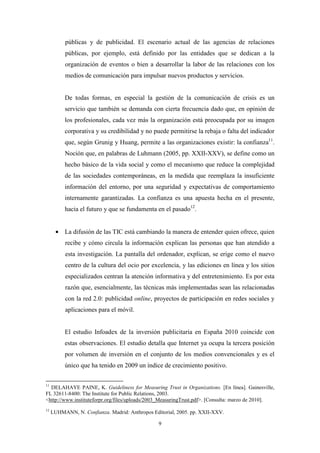 públicas y de publicidad. El escenario actual de las agencias de relaciones
          públicas, por ejemplo, está definido por las entidades que se dedican a la
          organización de eventos o bien a desarrollar la labor de las relaciones con los
          medios de comunicación para impulsar nuevos productos y servicios.


          De todas formas, en especial la gestión de la comunicación de crisis es un
          servicio que también se demanda con cierta frecuencia dado que, en opinión de
          los profesionales, cada vez más la organización está preocupada por su imagen
          corporativa y su credibilidad y no puede permitirse la rebaja o falta del indicador
          que, según Grunig y Huang, permite a las organizaciones existir: la confianza11.
          Noción que, en palabras de Luhmann (2005, pp. XXII-XXV), se define como un
          hecho básico de la vida social y como el mecanismo que reduce la complejidad
          de las sociedades contemporáneas, en la medida que reemplaza la insuficiente
          información del entorno, por una seguridad y expectativas de comportamiento
          internamente garantizadas. La confianza es una apuesta hecha en el presente,
          hacia el futuro y que se fundamenta en el pasado12.


      • La difusión de las TIC está cambiando la manera de entender quien ofrece, quien
          recibe y cómo circula la información explican las personas que han atendido a
          esta investigación. La pantalla del ordenador, explican, se erige como el nuevo
          centro de la cultura del ocio por excelencia, y las ediciones en línea y los sitios
          especializados centran la atención informativa y del entretenimiento. Es por esta
          razón que, esencialmente, las técnicas más implementadas sean las relacionadas
          con la red 2.0: publicidad online, proyectos de participación en redes sociales y
          aplicaciones para el móvil.


          El estudio Infoadex de la inversión publicitaria en España 2010 coincide con
          estas observaciones. El estudio detalla que Internet ya ocupa la tercera posición
          por volumen de inversión en el conjunto de los medios convencionales y es el
          único que ha tenido en 2009 un índice de crecimiento positivo.

11
  DELAHAYE PAINE, K. Guideliness for Measuring Trust in Organizations. [En línea]. Gainesville,
FL 32611-8400: The Institute for Public Relations, 2003.
<http://www.instituteforpr.org/files/uploads/2003_MeasuringTrust.pdf>. [Consulta: marzo de 2010].
12
     LUHMANN, N. Confianza. Madrid: Anthropos Editorial, 2005. pp. XXII-XXV.

                                                 9
 