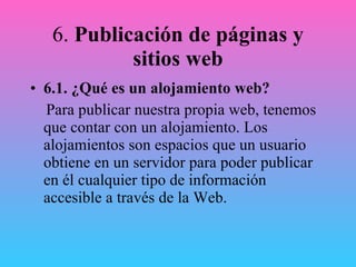 6.  Publicación de páginas y sitios web 6.1.   ¿Qué es un alojamiento web? Para publicar nuestra propia web, tenemos que contar con un alojamiento. Los alojamientos son espacios que un usuario obtiene en un servidor para poder publicar en él cualquier tipo de información accesible a través de la Web. 