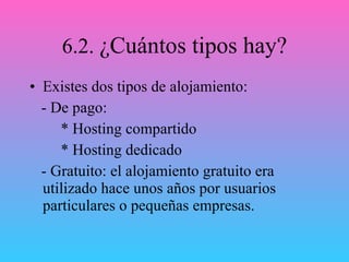 6.2.  ¿Cuántos tipos hay? Existes dos tipos de alojamiento: - De pago: * Hosting compartido * Hosting dedicado - Gratuito: el alojamiento gratuito era utilizado hace unos años por usuarios particulares o pequeñas empresas. 