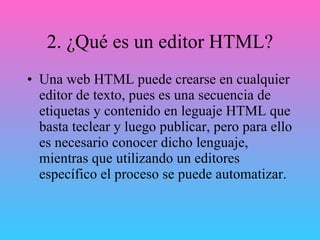 2. ¿Qué es un editor HTML? Una web HTML puede crearse en cualquier editor de texto, pues es una secuencia de etiquetas y contenido en leguaje HTML que basta teclear y luego publicar, pero para ello es necesario conocer dicho lenguaje, mientras que utilizando un editores específico el proceso se puede automatizar. 