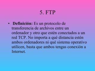 5. FTP Definición:  Es un protocolo de transferencia de archivos entre un ordenador y otro que estén conectados a un red TCP. No importa a qué distancia estén ambos ordenadores ni qué sistema operativo utilicen, basta que ambos tengas conexión a Internet. 