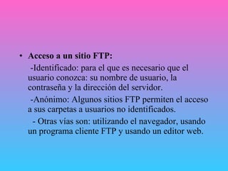 Acceso a un sitio FTP:  -Identificado: para el que es necesario que el usuario conozca: su nombre de usuario, la contraseña y la dirección del servidor. -Anónimo: Algunos sitios FTP permiten el acceso a sus carpetas a usuarios no identificados. - Otras vías son: utilizando el navegador, usando un programa cliente FTP y usando un editor web. 
