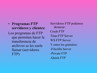 Programas FTP servidores y clientes: Los programas de FTP que permiten hacer la transferencia de archivos se les suele llamar (servidores FTP) Servidores FTP podemos destacar: Crush FTP Titan FTP Server WS FTP Server Y entre los gratuitos: -Filezilla Server  -Private FTP -Quick FTP 