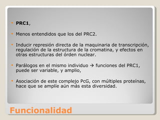Funcionalidad PRC1 ,  Menos entendidos que los del PRC2. Inducir represión directa de la maquinaria de transcripción, regulación de la estructura de la cromatina, y efectos en otras estructuras del órden nuclear.  Parálogos en el mismo individuo    funciones del PRC1, puede ser variable, y amplio,  Asociación de este complejo PcG, con múltiples proteínas, hace que se amplíe aún más esta diversidad. 