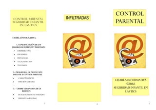 CONTROL
                                      INFILTRADAS
CONTROL PARENTAL
SEGURIDAD INFANTIL
    EN LAS TICS
                                                         PARENTAL

CHARLA INFORMATIVA:


    1.-CONCIENCIACIÓN DE LOS
PELIGROS DE INTERNET Y TELEVISIÓN
       CIBERBULLYING
       GROOMING
       PRIVACIDAD
       TECNOADICCIÓN
       TELEVISIÓN


2.- PROGRAMAS DE PROTECCIÓN
INFANTIL Y CONTROL PARENTAL
        CARACTERÍSTICAS
        FUNCIONAMIENTO
                                                         CHARLA INFORMATIVA
                                                                SOBRE
3.– CIERRE Y DESPEDIDA DE LA                            SEGURIDAD INFANTIL EN
         REUNIÓN                                               LAS TICS
        REALIZACIÓN DE ACTIVIDADES
        PREGUNTAS Y DUDAS

                                  2                 6                           1
 