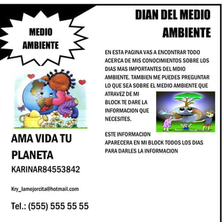 DIAN DEL MEDIO
AMBIENTE
EN ESTA PAGINA VAS A ENCONTRAR TODO
ACERCA DE MIS CONOCIMIENTOS SOBRE LOS
DIAS MAS IMPORTANTES DEL MDIO
AMBIENTE. TAMBIEN ME PUEDES PREGUNTAR
LO QUE SEA SOBRE EL MEDIO AMBIENTE QUE
ATRAVEZ DE MI
BLOCK TE DARE LA
INFORMACION QUE
NECESITES.
KARINAR84553842
Kry_lamejorcita@hotmail.com
ESTE INFORMACION
APARECERA EN MI BLOCK TODOS LOS DIAS
PARA DARLES LA INFORMACION
MEDIO
AMBIENTE
Tel.: (555) 555 55 55
AMA VIDA TU
PLANETA
 