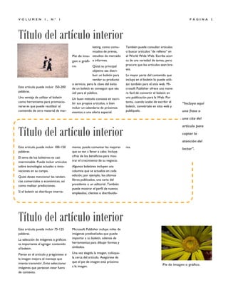 Título del artículo interior
P Á G I N A 3V O L U M E N 1 , N º 1
Este artículo puede incluir 150-200
palabras.
Una ventaja de utilizar el boletín
como herramienta para promocio-
narse es que puede reutilizar el
contenido de otro material de mar-
keting, como comu-
nicados de prensa,
estudios de mercado
e informes.
Quizá su principal
objetivo sea distri-
buir un boletín para
vender su producto
o servicio, pero la clave del éxito
de un boletín es conseguir que sea
útil para el público.
Un buen método consiste en escri-
bir sus propios artículos, o bien
incluir un calendario de próximos
eventos o una oferta especial.
También puede consultar artículos
o buscar artículos “de relleno” en
el World Wide Web. Escriba acer-
ca de una variedad de temas, pero
procure que los artículos sean bre-
ves.
La mayor parte del contenido que
incluya en el boletín lo puede utili-
zar también para el sitio web. Mi-
crosoft Publisher ofrece una mane-
ra fácil de convertir el boletín en
una publicación para la Web. Por
tanto, cuando acabe de escribir el
boletín, conviértalo en sitio web y
publíquelo.
Microsoft Publisher incluye miles de
imágenes prediseñadas que puede
importar a su boletín, además de
herramientas para dibujar formas y
símbolos.
Una vez elegida la imagen, colóque-
la cerca del artículo. Asegúrese de
que el pie de imagen está próximo
a la imagen.
Este artículo puede incluir 75-125
palabras.
La selección de imágenes o gráficos
es importante al agregar contenido
al boletín.
Piense en el artículo y pregúntese si
la imagen mejora el mensaje que
intenta transmitir. Evite seleccionar
imágenes que parezcan estar fuera
de contexto.
mente, puede comentar las mejoras
que se van a llevar a cabo. Incluya
cifras de los beneficios para mos-
trar el crecimiento de su negocio.
Algunos boletines incluyen una
columna que se actualiza en cada
edición; por ejemplo, los últimos
libros publicados, una carta del
presidente o un editorial. También
puede mostrar el perfil de nuevos
empleados, clientes o distribuido-
res.Este artículo puede incluir 100-150
palabras.
El tema de los boletines es casi
interminable. Puede incluir artículos
sobre tecnologías actuales o inno-
vaciones en su campo.
Quizá desee mencionar las tenden-
cias comerciales o económicas, así
como realizar predicciones.
Si el boletín se distribuye interna-
Pie de ima-
gen o gráfi-
co.
Título del artículo interior
Título del artículo interior
Pie de imagen o gráfico.
“Incluya aquí
una frase o
una cita del
artículo para
captar la
atención del
lector”.
 