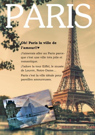 Oh! Paris la ville de
l’amour!!♥
J’aimerais aller au Paris parceque c’est une ville très jolie et
romantique.
J’adore la tour Eiffel, le musée
de Louvre, Notre-Dame…
Paris c’est la ville idéale pour
pareilles amoureuses.

 