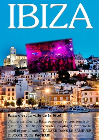 Ibiza c’est la ville de la fête!!
J’aimerais aller au Ibiza parce-qu’est très touristique et joli. Ici, tu peux visiter les plages, prendre le
soleil et par la nuit… DANSER DANS LE FAMEUSE
DISCOTHÈQUE PACHA!!!

 
