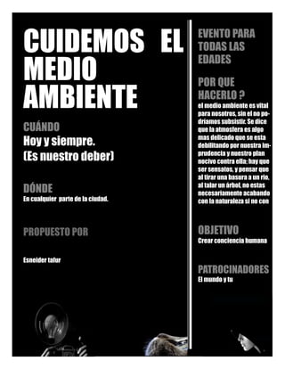 CUIDEMOS EL
MEDIO
AMBIENTE
CUÁNDO
Hoy y siempre.
(Es nuestro deber)
DÓNDE
En cualquier parte de la ciudad.
PROPUESTO POR
Esneider tafur
EVENTO PARA
TODAS LAS
EDADES
POR QUE
HACERLO ?
el medio ambiente es vital
para nosotros, sin el no po-
dríamos subsistir. Se dice
que la atmosfera es algo
mas delicado que se esta
debilitando por nuestra im-
prudencia y nuestro plan
nocivo contra ella; hay que
ser sensatos, y pensar que
al tirar una basura a un rio,
al talar un árbol, no estas
necesariamente acabando
con la naturaleza si no con
OBJETIVO
Crear conciencia humana
PATROCINADORES
El mundo y tu
 