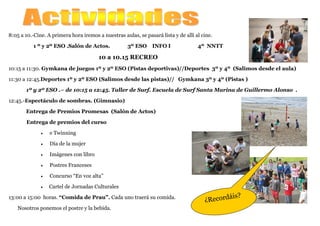 8:05 a 10.-Cine. A primera hora iremos a nuestras aulas, se pasará lista y de allí al cine.
1 º y 2º ESO .Salón de Actos. 3º ESO INFO I 4º NNTT
10 a 10.15 RECREO
10:15 a 11:30. Gymkana de juegos 1º y 2º ESO (Pistas deportivas)//Deportes 3º y 4º (Salimos desde el aula)
11:30 a 12:45.Deportes 1º y 2º ESO (Salimos desde las pistas)// Gymkana 3º y 4º (Pistas )
1º y 2º ESO .– de 10:15 a 12:45. Taller de Surf. Escuela de Surf Santa Marina de Guillermo Alonso .
12:45.-Espectáculo de sombras. (Gimnasio)
Entrega de Premios Promesas (Salón de Actos)
Entrega de premios del curso
• e Twinning
• Día de la mujer
• Imágenes con libro
• Postres Franceses
• Concurso “En voz alta”
• Cartel de Jornadas Culturales
13:00 a 15:00 horas. “Comida de Prau”. Cada uno traerá su comida.
Nosotros ponemos el postre y la bebida.
¿Recordáis?
 